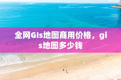 全网GIs地图商用价格，gis地图多少钱