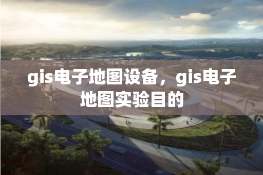 gis电子地图设备，gis电子地图实验目的