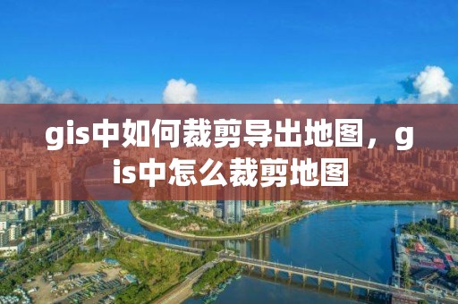 gis中如何裁剪导出地图，gis中怎么裁剪地图