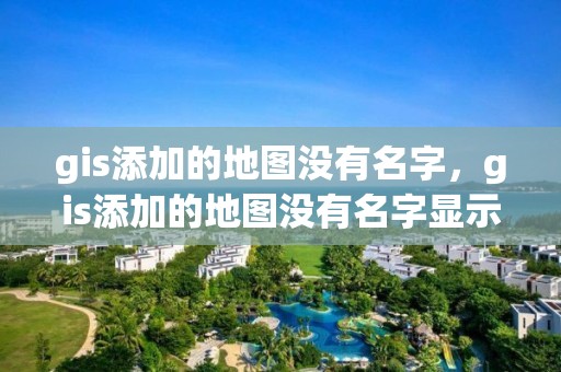 gis添加的地图没有名字，gis添加的地图没有名字显示