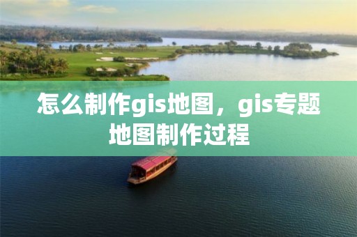 怎么制作gis地图，gis专题地图制作过程