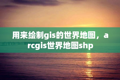 用来绘制gis的世界地图，arcgis世界地图shp