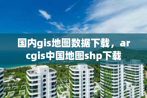 国内gis地图数据下载，arcgis中国地图shp下载