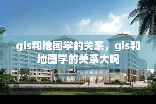 gis和地图学的关系，gis和地图学的关系大吗