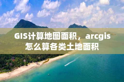 GIS计算地图面积，arcgis怎么算各类土地面积