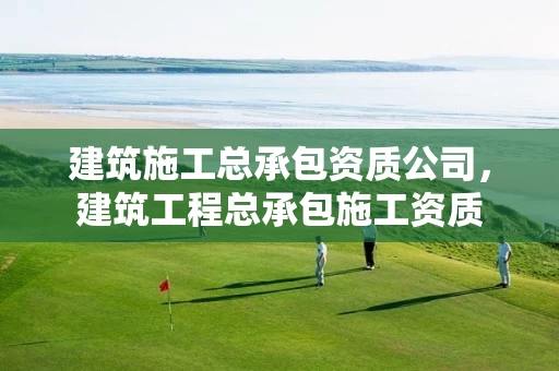 建筑施工总承包资质公司,建筑工程总承包施工资质 建筑施工总承包资质公司,建筑工程总承包施工资质