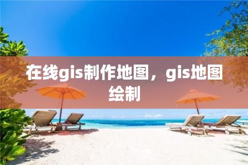 在线gis制作地图，gis地图绘制