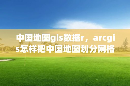 中国地图gis数据r，arcgis怎样把中国地图划分网格