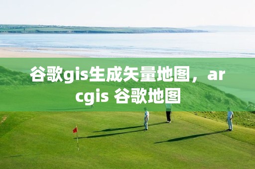 谷歌gis生成矢量地图，arcgis 谷歌地图