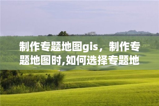 制作专题地图gis，制作专题地图时,如何选择专题地图内容?