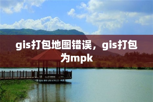 gis打包地图错误，gis打包为mpk