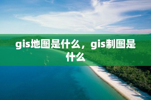 gis地图是什么，gis制图是什么