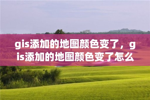 gis添加的地图颜色变了，gis添加的地图颜色变了怎么回事