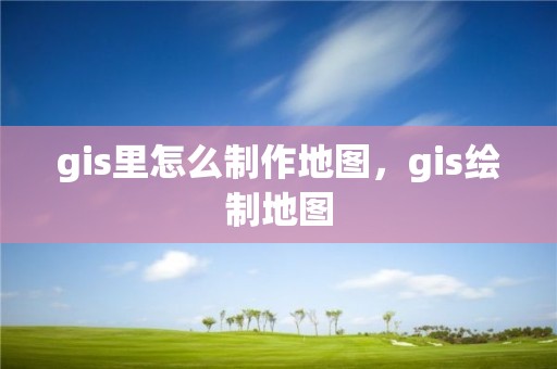 gis里怎么制作地图，gis绘制地图