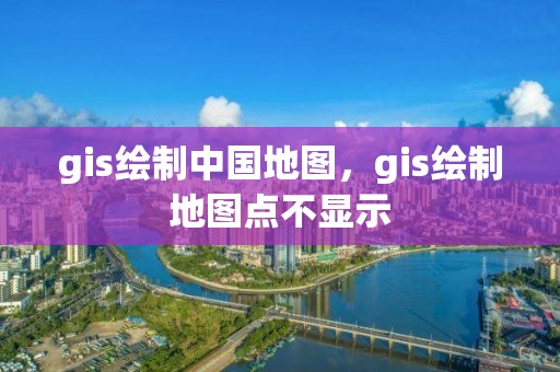 gis绘制中国地图，gis绘制地图点不显示