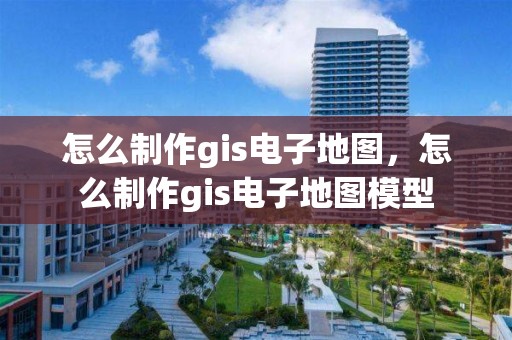 怎么制作gis电子地图，怎么制作gis电子地图模型