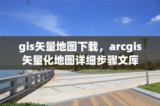 gis矢量地图下载，arcgis矢量化地图详细步骤文库