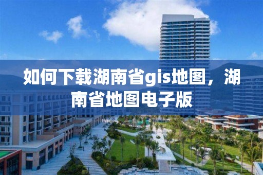 如何下载湖南省gis地图，湖南省地图电子版