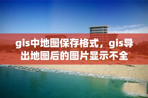 gis中地图保存格式，gis导出地图后的图片显示不全