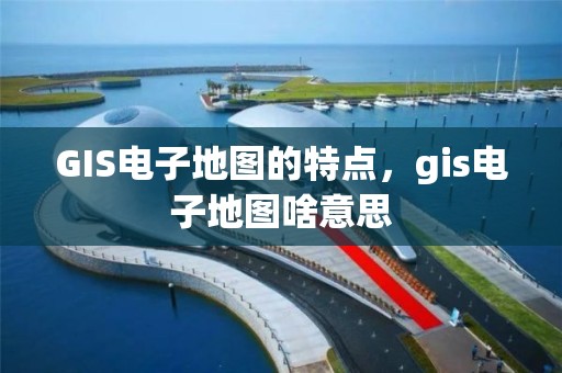 GIS电子地图的特点，gis电子地图啥意思