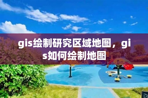 gis绘制研究区域地图，gis如何绘制地图