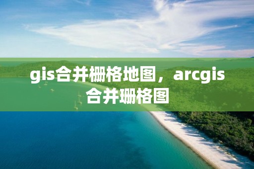 gis合并栅格地图，arcgis合并珊格图