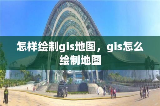 怎样绘制gis地图，gis怎么绘制地图