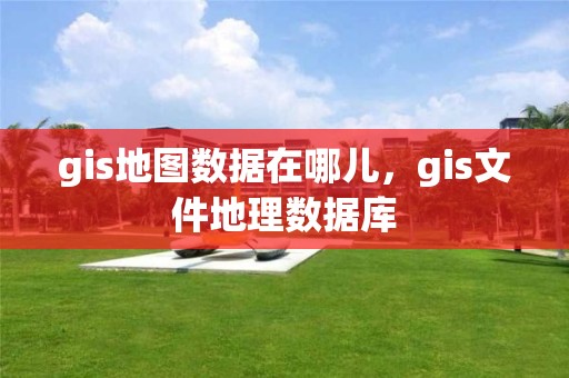 gis地图数据在哪儿，gis文件地理数据库