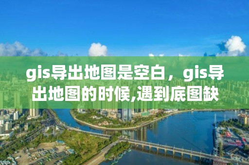 gis导出地图是空白，gis导出地图的时候,遇到底图缺失的