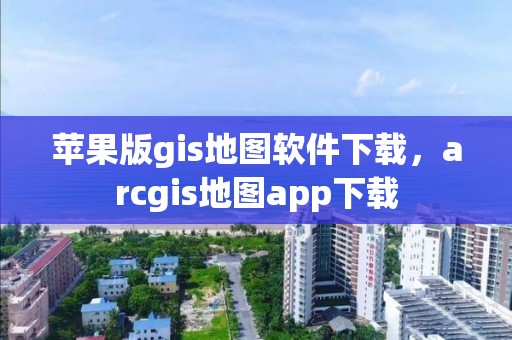 苹果版gis地图软件下载，arcgis地图app下载