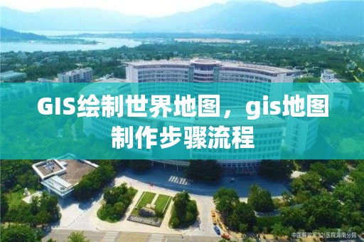 GIS绘制世界地图，gis地图制作步骤流程