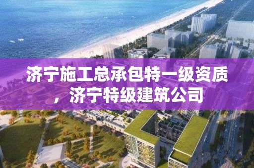 济宁施工总承包特一级资质，济宁特级建筑公司