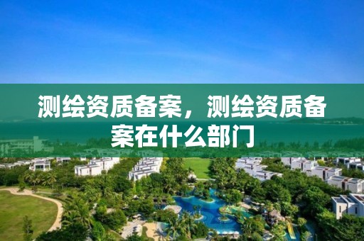 测绘资质备案，测绘资质备案在什么部门