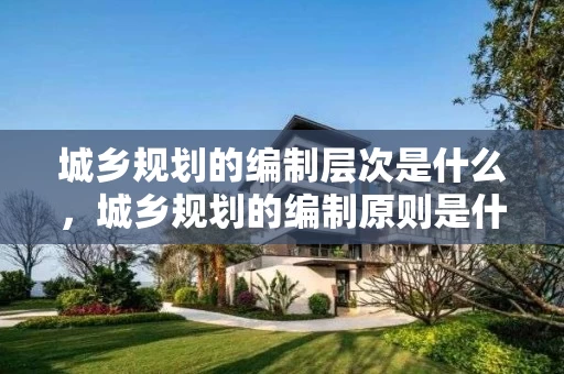 城乡规划的编制层次是什么,城乡规划的编制原则是什么 城乡规划的编制层次是什么,城乡规划的编制原则是什么