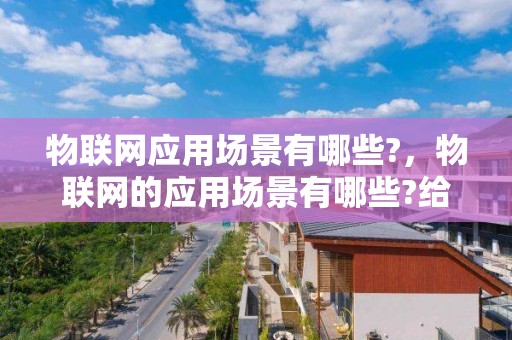 物联网应用场景有哪些?，物联网的应用场景有哪些?给人们的生活带来了哪些变化?