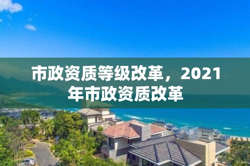 市政资质等级改革，2021年市政资质改革