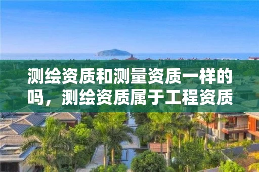测绘资质和测量资质一样的吗,测绘资质属于工程资质吗 测绘资质和测量资质一样的吗,测绘资质属于工程资质吗