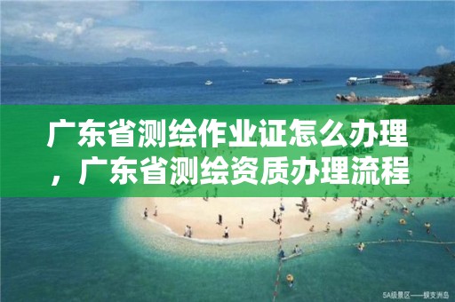 广东省测绘作业证怎么办理，广东省测绘资质办理流程