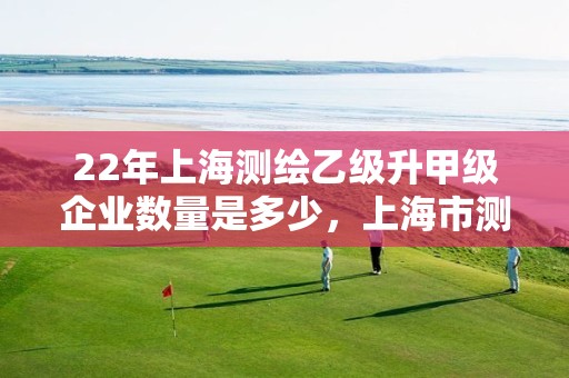 22年上海测绘乙级升甲级企业数量是多少，上海市测绘院收入