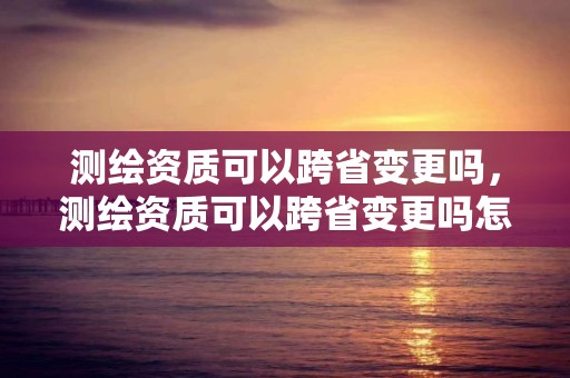 测绘资质可以跨省变更吗，测绘资质可以跨省变更吗怎么办