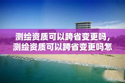 测绘资质可以跨省变更吗,测绘资质可以跨省变更吗怎么办 测绘资质可以跨省变更吗,测绘资质可以跨省变更吗怎么办