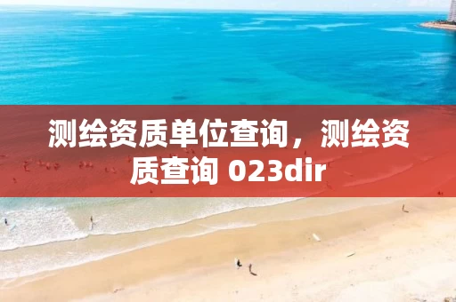 测绘资质单位查询,测绘资质查询 023dir 测绘资质单位查询,测绘资质查询 023dir