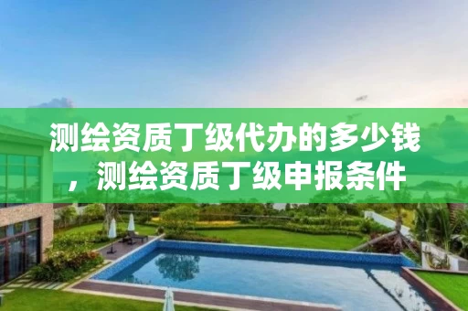 测绘资质丁级代办的多少钱,测绘资质丁级申报条件 测绘资质丁级代办的多少钱,测绘资质丁级申报条件