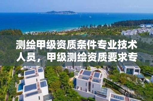 测绘甲级资质条件专业技术人员，甲级测绘资质要求专业技术人员