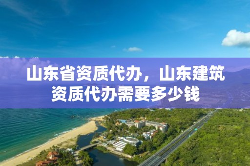 山东省资质代办，山东建筑资质代办需要多少钱