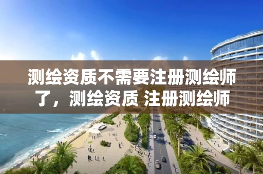 测绘资质不需要注册测绘师了,测绘资质 注册测绘师 测绘资质不需要注册测绘师了,测绘资质 注册测绘师