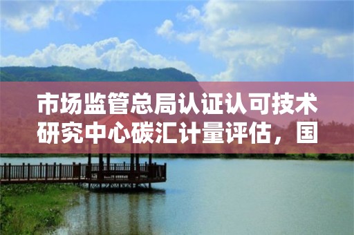 市场监管总局认证认可技术研究中心碳汇计量评估，国家市场监督总局认证认可技术研究中心