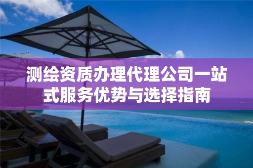 测绘资质办理代理公司一站式服务优势与选择指南 测绘资质办理代理公司一站式服务优势与选择指南