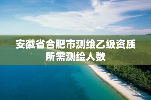 安徽省合肥市测绘乙级资质所需测绘人数