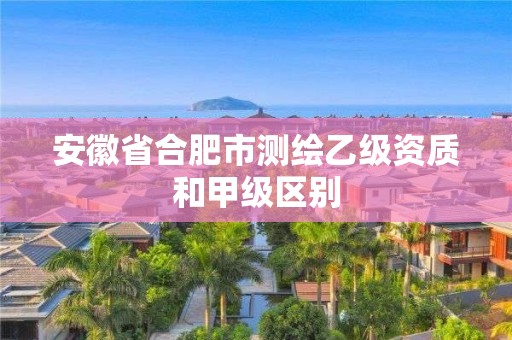 安徽省合肥市测绘乙级资质和甲级区别